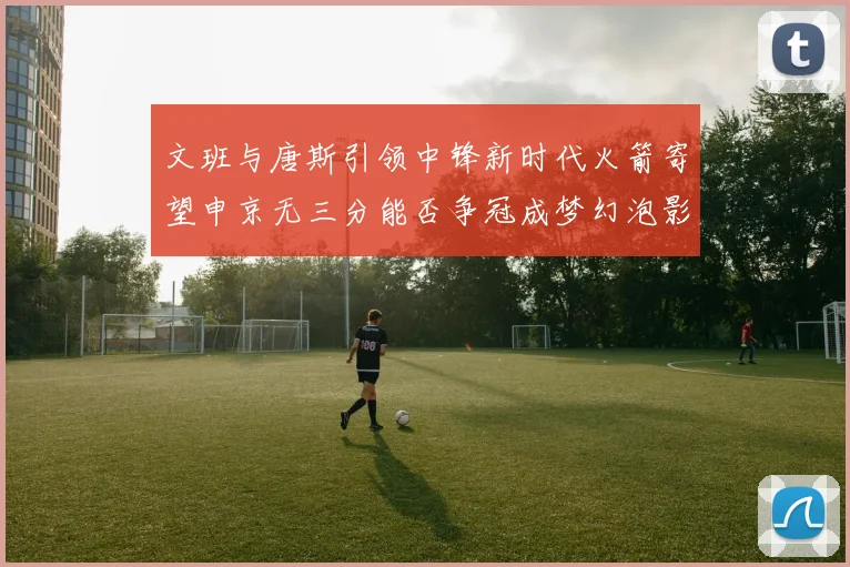 文班与唐斯引领中锋新时代火箭寄望申京无三分能否争冠成梦幻泡影