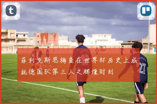 菲利克斯恩梅查在世界杯历史上成就德国队第三人之辉煌时刻