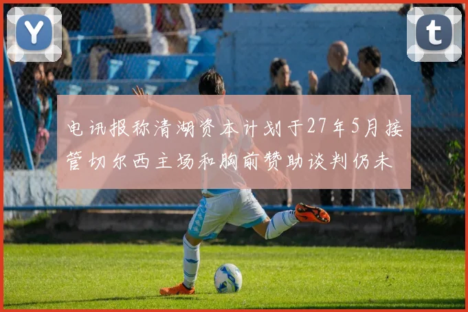 电讯报称清湖资本计划于27年5月接管切尔西主场和胸前赞助谈判仍未取得进展