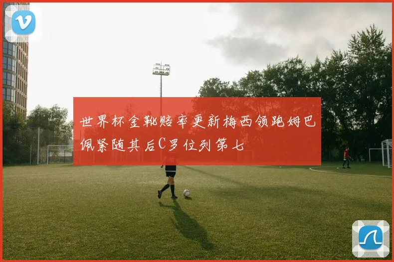 世界杯金靴赔率更新梅西领跑姆巴佩紧随其后C罗位列第七