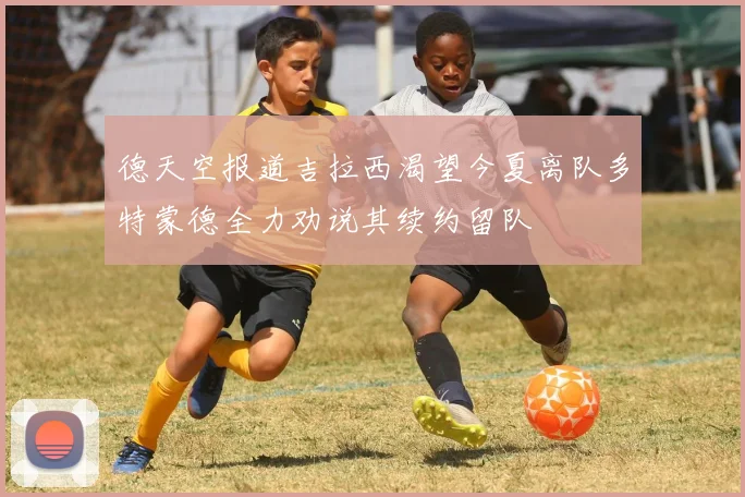 德天空报道吉拉西渴望今夏离队多特蒙德全力劝说其续约留队