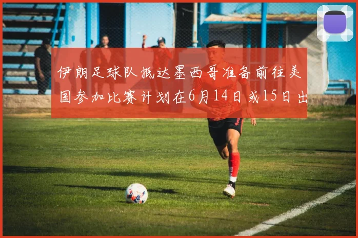 伊朗足球队抵达墨西哥准备前往美国参加比赛计划在6月14日或15日出发