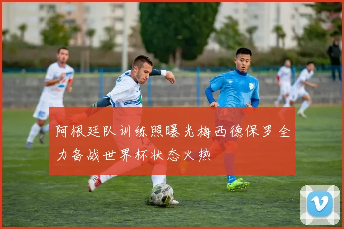 阿根廷队训练照曝光梅西德保罗全力备战世界杯状态火热