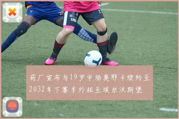 药厂宣布与19岁中场奥耶卡续约至2032年下赛季外租至埃尔沃斯堡