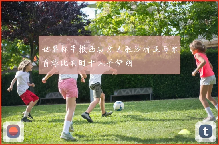 世界杯早报西班牙大胜沙特亚马尔首球比利时十人平伊朗