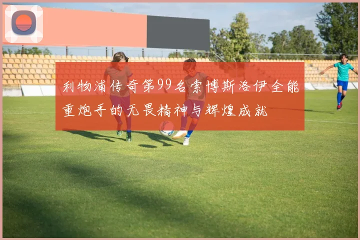 利物浦传奇第99名索博斯洛伊全能重炮手的无畏精神与辉煌成就