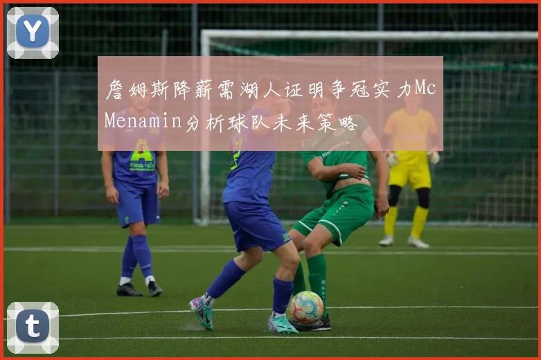 詹姆斯降薪需湖人证明争冠实力McMenamin分析球队未来策略