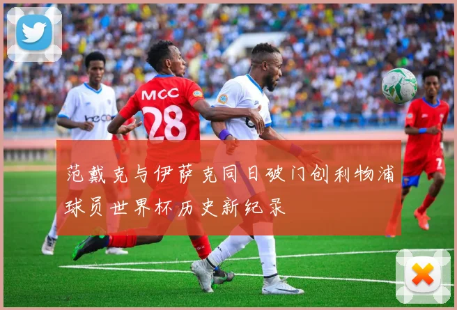 范戴克与伊萨克同日破门创利物浦球员世界杯历史新纪录