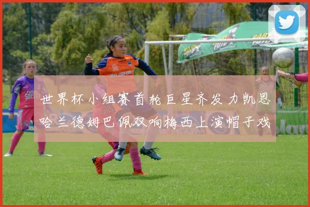 世界杯小组赛首轮巨星齐发力凯恩哈兰德姆巴佩双响梅西上演帽子戏法