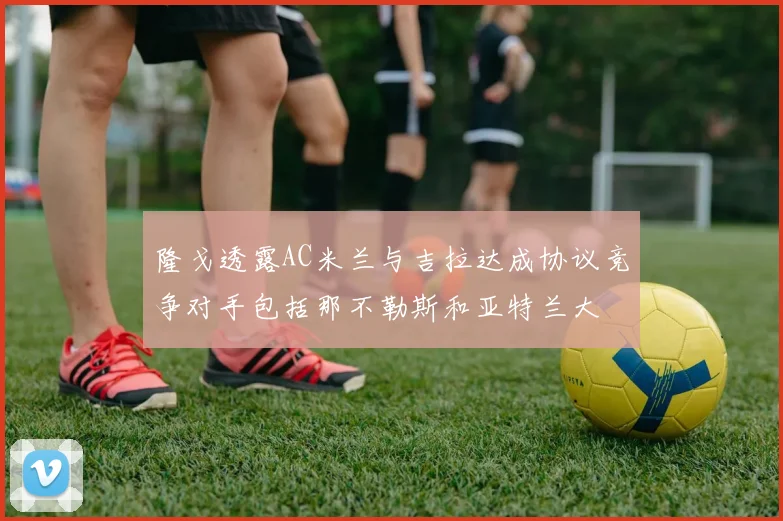 隆戈透露AC米兰与吉拉达成协议竞争对手包括那不勒斯和亚特兰大