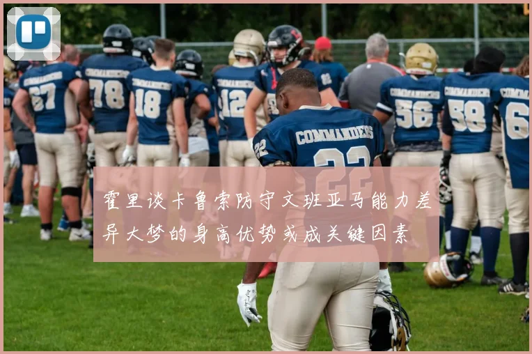 霍里谈卡鲁索防守文班亚马能力差异大梦的身高优势或成关键因素