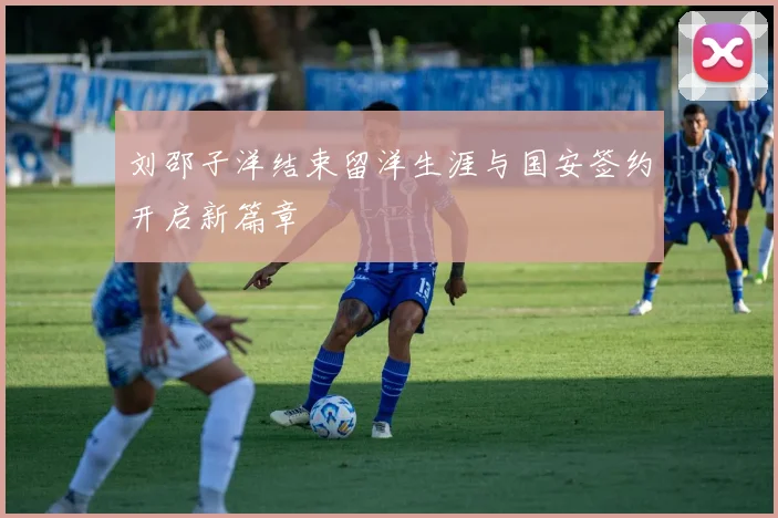 刘邵子洋结束留洋生涯与国安签约开启新篇章