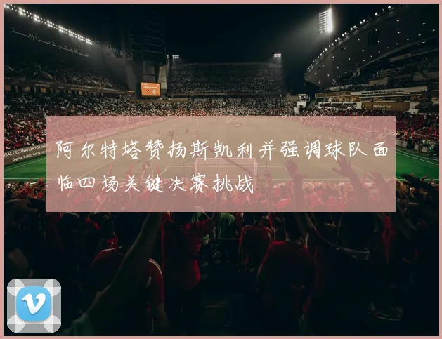 阿尔特塔赞扬斯凯利并强调球队面临四场关键决赛挑战