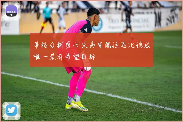 蒂格分析勇士交易可能性恩比德成唯一最有希望目标