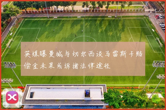 英媒曝曼城与切尔西谈马雷斯卡赔偿金未果或诉诸法律途径