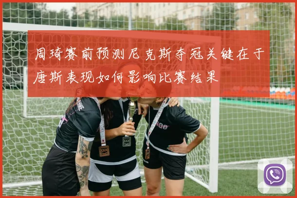 周琦赛前预测尼克斯夺冠关键在于唐斯表现如何影响比赛结果