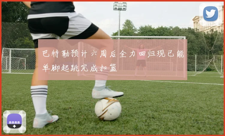 巴特勒预计六周后全力回归现已能单脚起跳完成扣篮